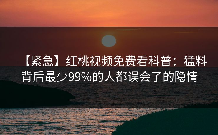【紧急】红桃视频免费看科普：猛料背后最少99%的人都误会了的隐情