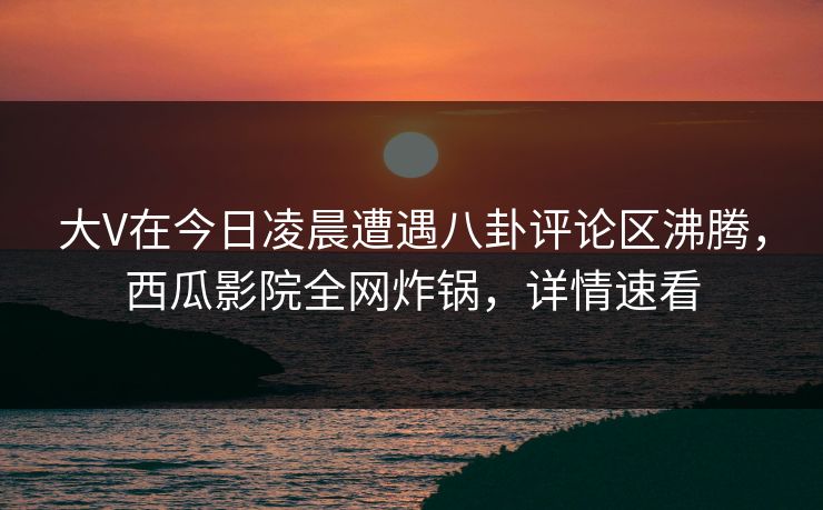 大V在今日凌晨遭遇八卦评论区沸腾，西瓜影院全网炸锅，详情速看