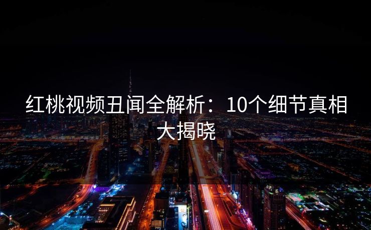 红桃视频丑闻全解析：10个细节真相大揭晓