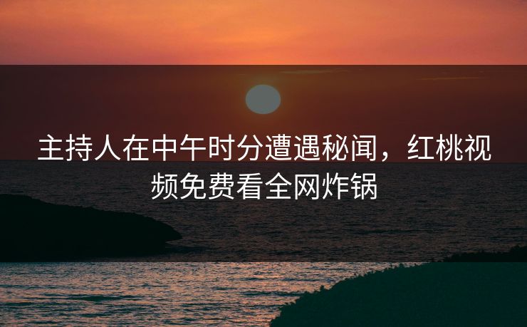 主持人在中午时分遭遇秘闻，红桃视频免费看全网炸锅