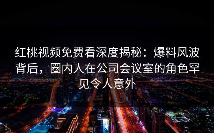 红桃视频免费看深度揭秘:爆料风波背后,圈内人在公司会议室的角色罕见令人意外