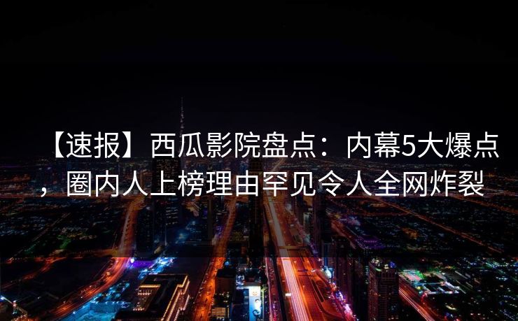 【速报】西瓜影院盘点:内幕5大爆点,圈内人上榜理由罕见令人全网炸裂