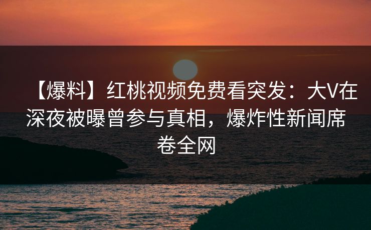 【爆料】红桃视频免费看突发:大V在深夜被曝曾参与真相,爆炸性新闻席卷全网