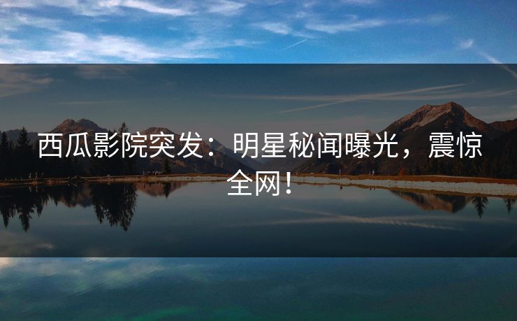 西瓜影院突发：明星秘闻曝光，震惊全网！