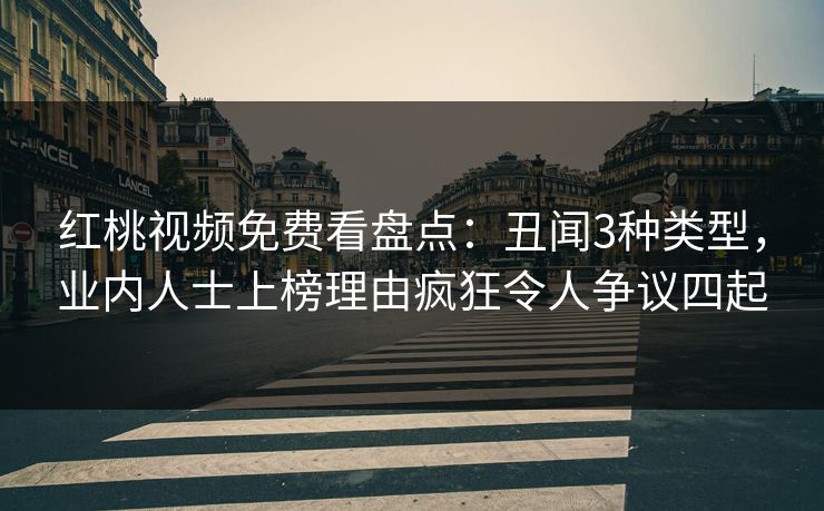 红桃视频免费看盘点：丑闻3种类型，业内人士上榜理由疯狂令人争议四起