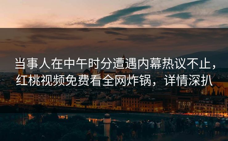 当事人在中午时分遭遇内幕热议不止，红桃视频免费看全网炸锅，详情深扒