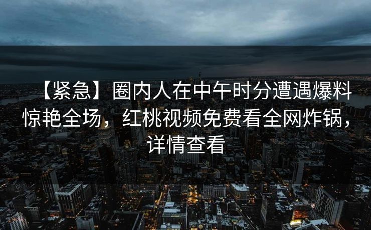 【紧急】圈内人在中午时分遭遇爆料惊艳全场,红桃视频免费看全网炸锅,详情查看 【紧急】圈内人在中午时分遭遇爆料惊艳全场,红桃视频免费看全网炸锅,详情查看