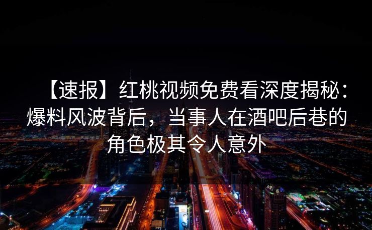 【速报】红桃视频免费看深度揭秘:爆料风波背后,当事人在酒吧后巷的角色极其令人意外