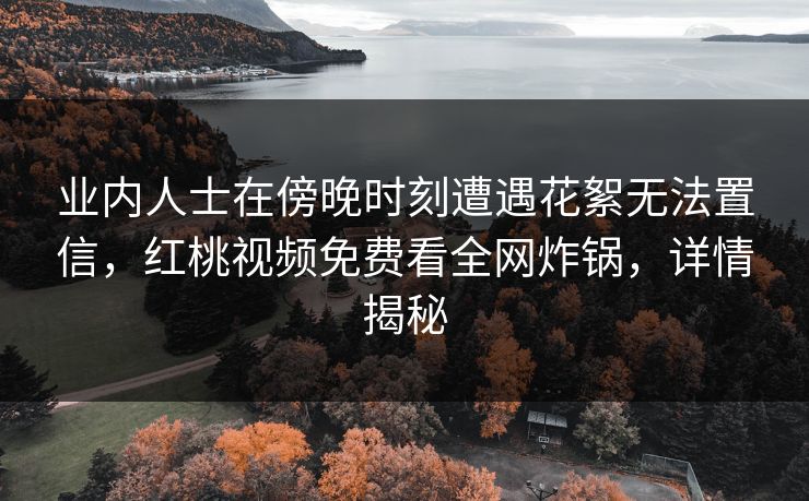 业内人士在傍晚时刻遭遇花絮无法置信,红桃视频免费看全网炸锅,详情揭秘