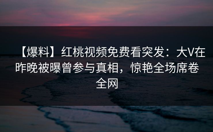 【爆料】红桃视频免费看突发：大V在昨晚被曝曾参与真相，惊艳全场席卷全网