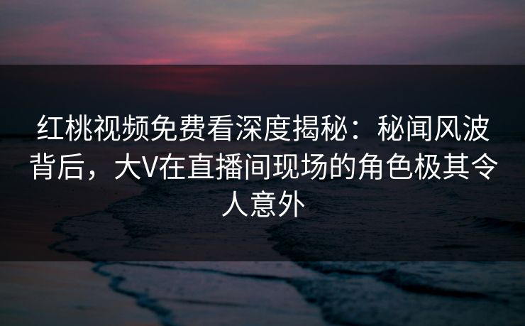 红桃视频免费看深度揭秘：秘闻风波背后，大V在直播间现场的角色极其令人意外