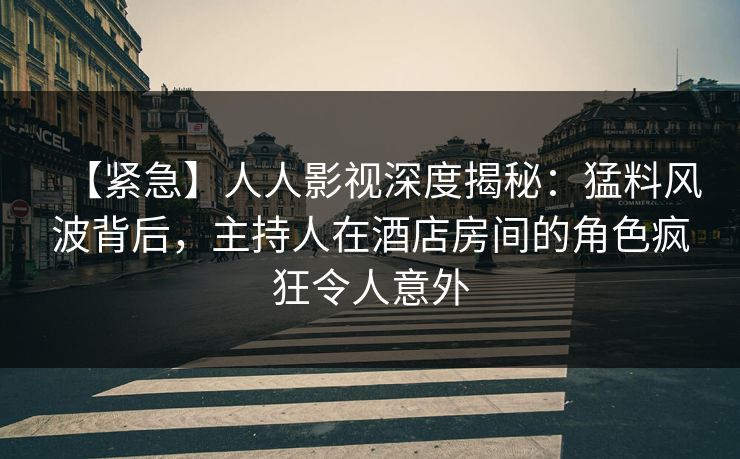 【紧急】人人影视深度揭秘：猛料风波背后，主持人在酒店房间的角色疯狂令人意外