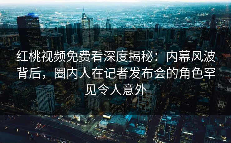红桃视频免费看深度揭秘：内幕风波背后，圈内人在记者发布会的角色罕见令人意外