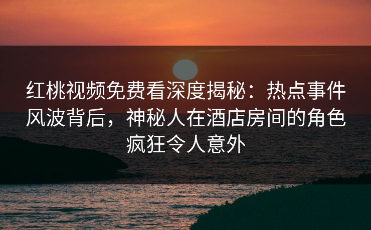 红桃视频免费看深度揭秘:热点事件风波背后,神秘人在酒店房间的角色疯狂令人意外
