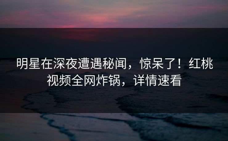 明星在深夜遭遇秘闻,惊呆了!红桃视频全网炸锅,详情速看