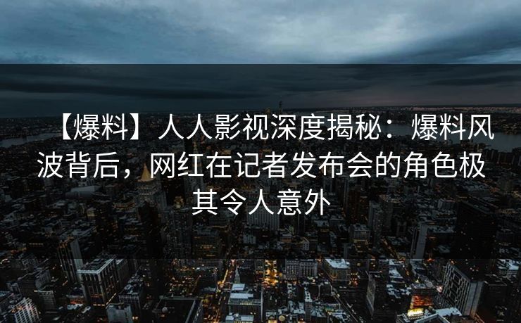 【爆料】人人影视深度揭秘:爆料风波背后,网红在记者发布会的角色极其令人意外