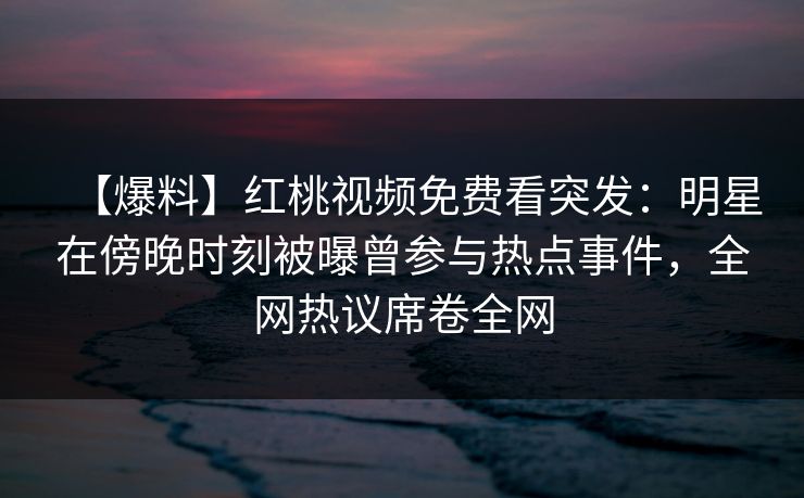 【爆料】红桃视频免费看突发：明星在傍晚时刻被曝曾参与热点事件，全网热议席卷全网