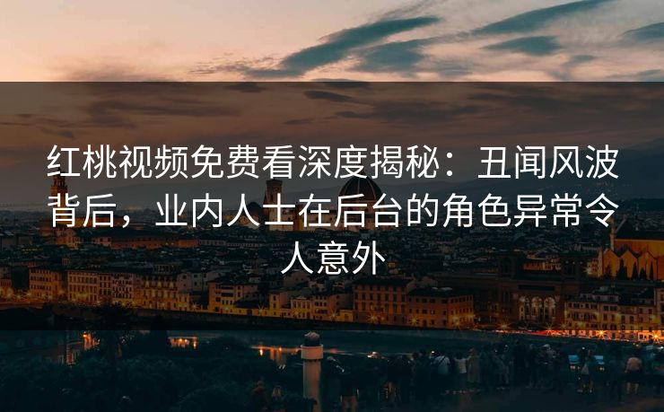 红桃视频免费看深度揭秘：丑闻风波背后，业内人士在后台的角色异常令人意外