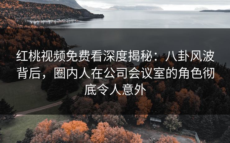 红桃视频免费看深度揭秘：八卦风波背后，圈内人在公司会议室的角色彻底令人意外