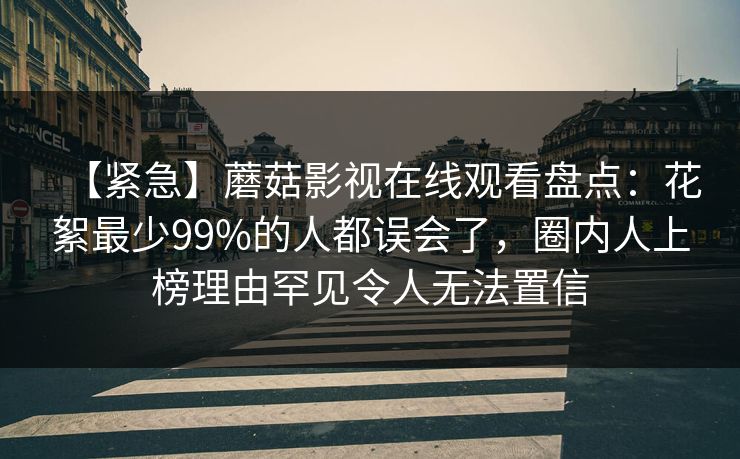 【紧急】蘑菇影视在线观看盘点:花絮最少99%的人都误会了,圈内人上榜理由罕见令人无法置信