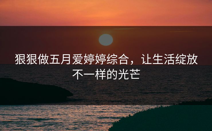 狠狠做五月爱婷婷综合,让生活绽放不一样的光芒