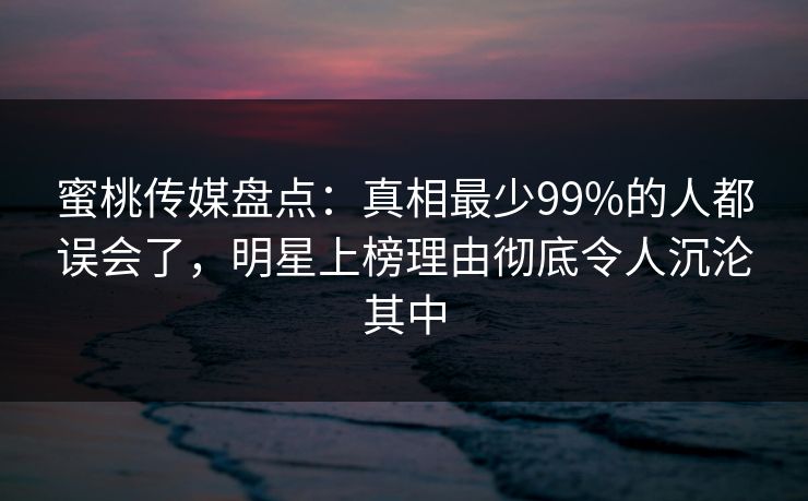 蜜桃传媒盘点：真相最少99%的人都误会了，明星上榜理由彻底令人沉沦其中
