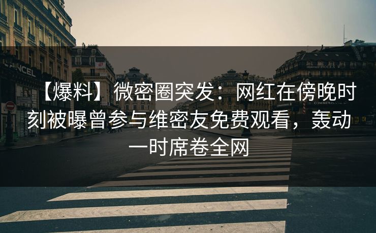 【爆料】微密圈突发：网红在傍晚时刻被曝曾参与维密友免费观看，轰动一时席卷全网