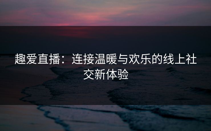 趣爱直播:连接温暖与欢乐的线上社交新体验