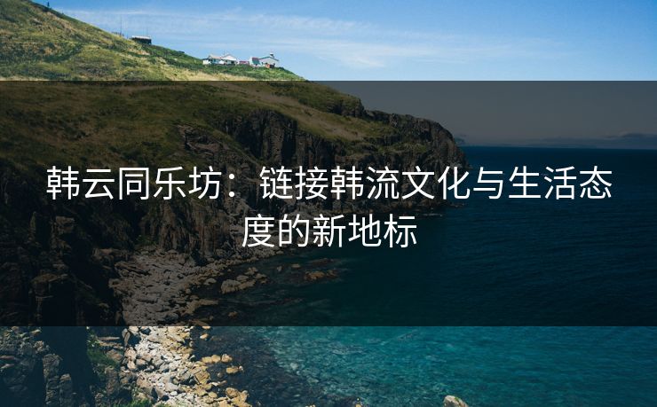 韩云同乐坊：链接韩流文化与生活态度的新地标