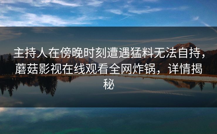 主持人在傍晚时刻遭遇猛料无法自持,蘑菇影视在线观看全网炸锅,详情揭秘