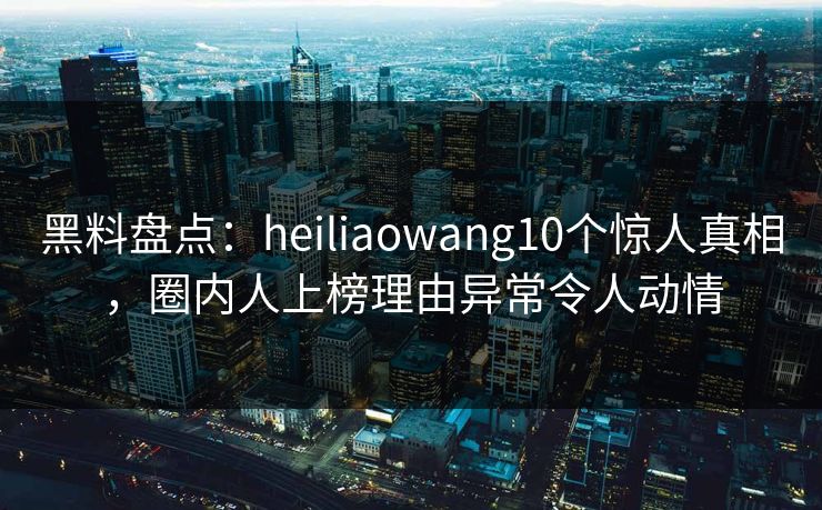 黑料盘点:heiliaowang10个惊人真相,圈内人上榜理由异常令人动情