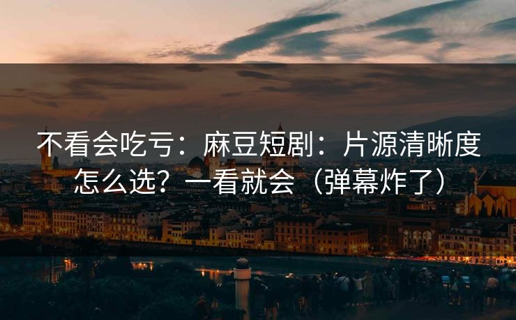不看会吃亏：麻豆短剧：片源清晰度怎么选？一看就会（弹幕炸了）