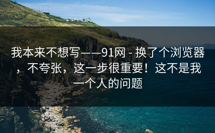 我本来不想写——91网 - 换了个浏览器，不夸张，这一步很重要！这不是我一个人的问题