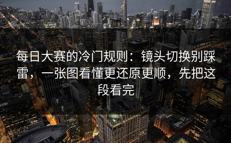 每日大赛的冷门规则：镜头切换别踩雷，一张图看懂更还原更顺，先把这段看完