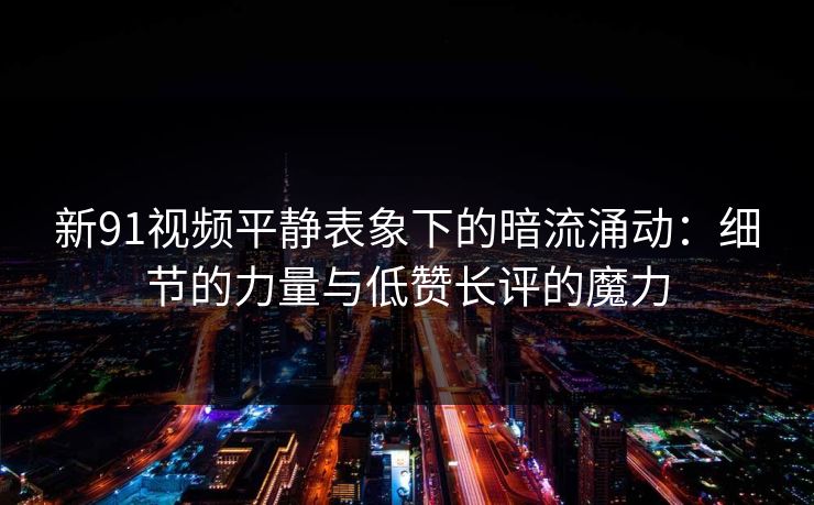 新91视频平静表象下的暗流涌动：细节的力量与低赞长评的魔力