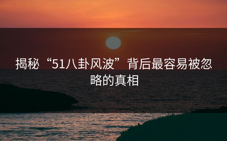揭秘“51八卦风波”背后最容易被忽略的真相