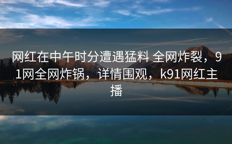 网红在中午时分遭遇猛料 全网炸裂，91网全网炸锅，详情围观，k91网红主播