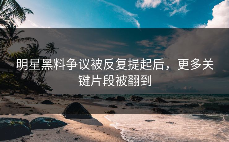 明星黑料争议被反复提起后，更多关键片段被翻到